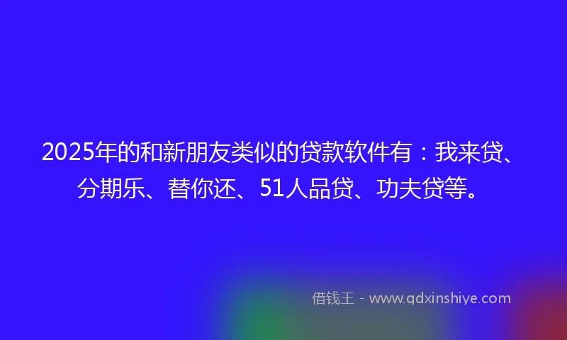 2025年的和新朋友类似的贷款软件有：我来贷、分期乐、替你还、51人品贷、功夫贷等。