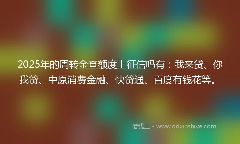 2025年的周转金查额度上征信吗有：我来贷、你我贷、中原消费金融、快贷通、百度有钱花等。