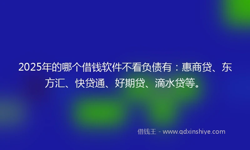 2025年的哪个借钱软件不看负债有：惠商贷、东方汇、快贷通、好期贷、滴水贷等。