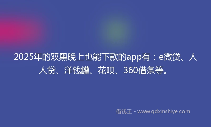 2025年的双黑晚上也能下款的app有：e微贷、人人贷、洋钱罐、花呗、360借条等。