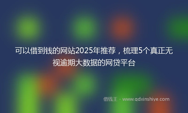 可以借到钱的网站2025年推荐,梳理5个真正无视逾期大数据的网贷平台