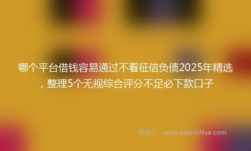 哪个平台借钱容易通过不看征信负债2025年精选，整理5个无视综合评分不足必下款口子