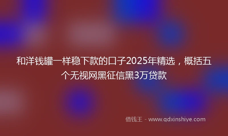 和洋钱罐一样稳下款的口子2025年精选，概括五个无视网黑征信黑3万贷款