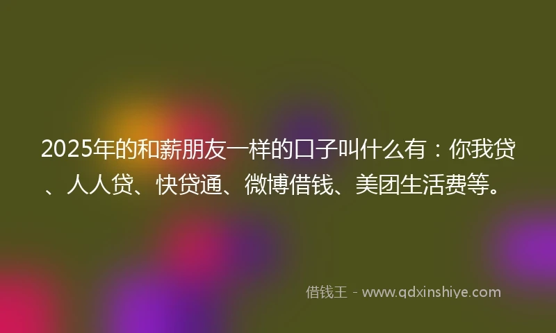 2025年的和薪朋友一样的口子叫什么有：你我贷、人人贷、快贷通、微博借钱、美团生活费等。