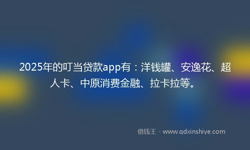 2025年的叮当贷款app有：洋钱罐、安逸花、超人卡、中原消费金融、拉卡拉等。