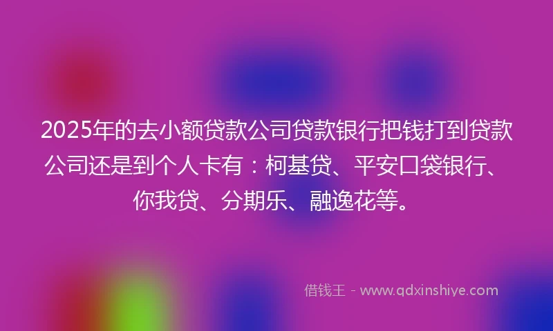 2025年的去小额贷款公司贷款银行把钱打到贷款公司还是到个人卡有：柯基贷、平安口袋银行、你我贷、分期乐、融逸花等。
