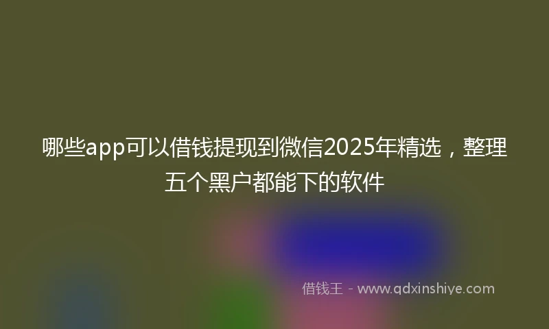 哪些app可以借钱提现到微信2025年精选，整理五个黑户都能下的软件