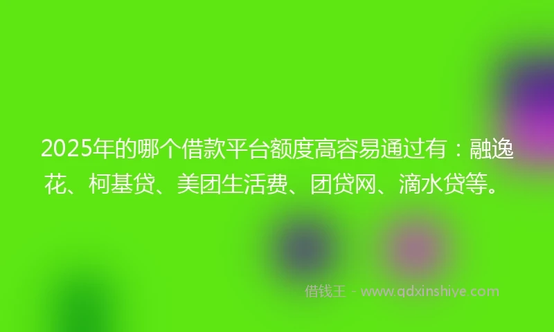 2025年的哪个借款平台额度高容易通过有：融逸花、柯基贷、美团生活费、团贷网、滴水贷等。