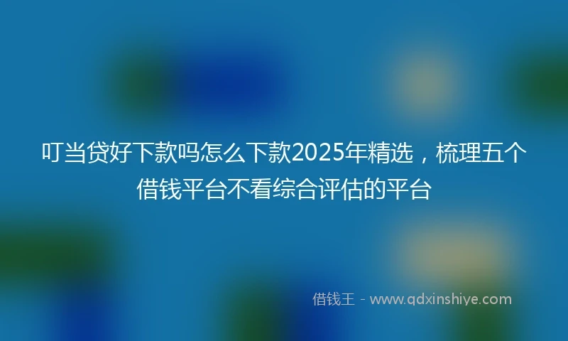叮当贷好下款吗怎么下款2025年精选，梳理五个借钱平台不看综合评估的平台