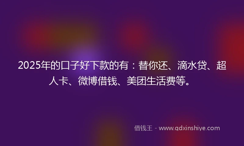 2025年的口子好下款的有：替你还、滴水贷、超人卡、微博借钱、美团生活费等。