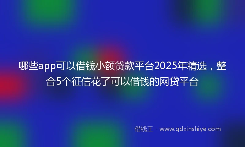 哪些app可以借钱小额贷款平台2025年精选，整合5个征信花了可以借钱的网贷平台