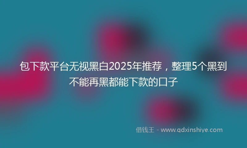 包下款平台无视黑白2025年推荐，整理5个黑到不能再黑都能下款的口子