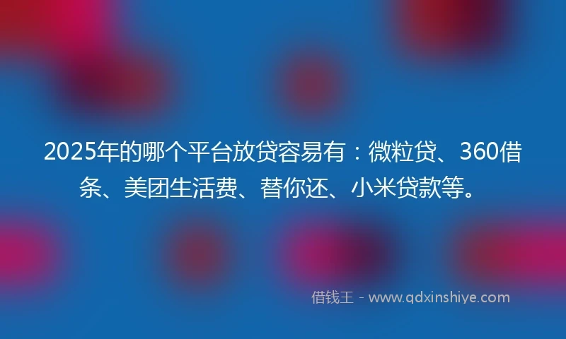 2025年的哪个平台放贷容易有：微粒贷、360借条、美团生活费、替你还、小米贷款等。