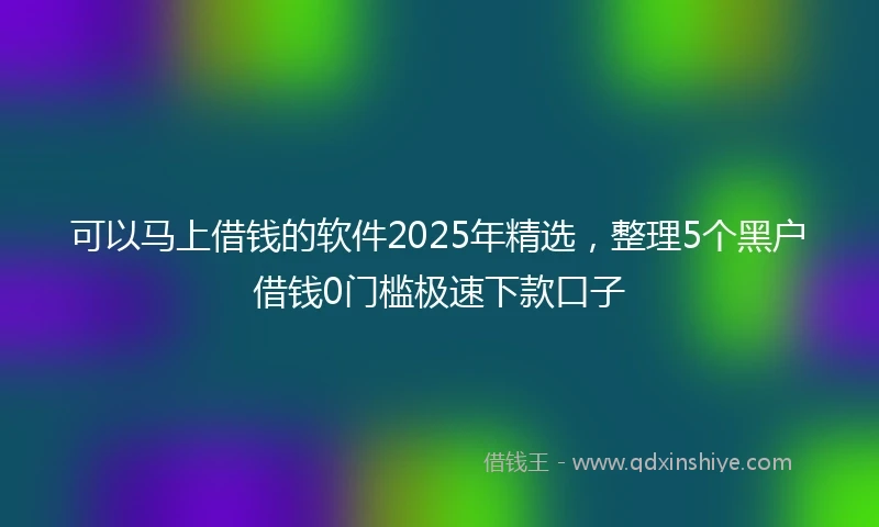 可以马上借钱的软件2025年精选，整理5个黑户借钱0门槛极速下款口子
