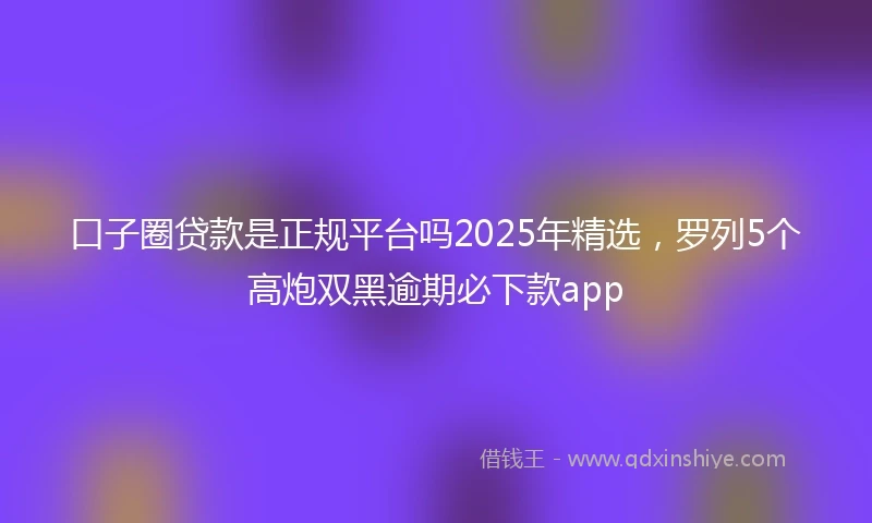 口子圈贷款是正规平台吗2025年精选，罗列5个高炮双黑逾期必下款app