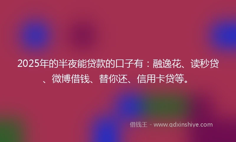 2025年的半夜能贷款的口子有：融逸花、读秒贷、微博借钱、替你还、信用卡贷等。