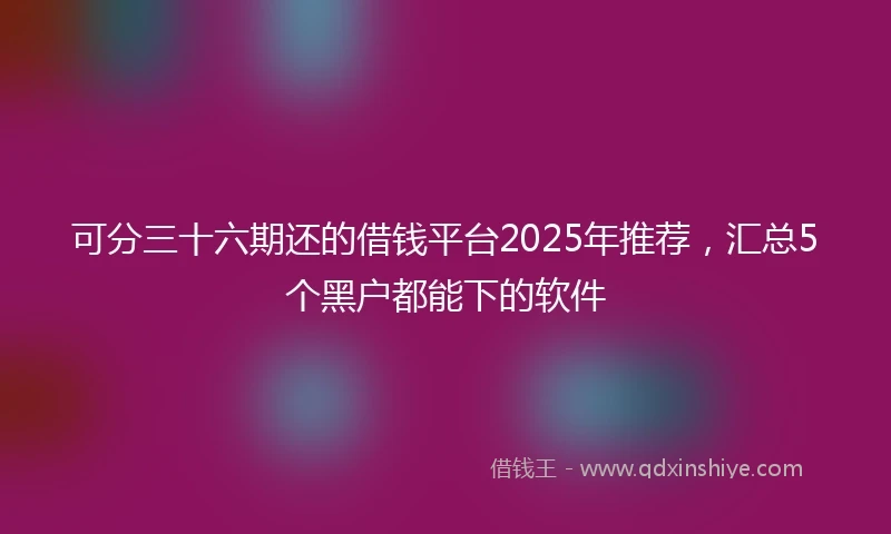可分三十六期还的借钱平台2025年推荐，汇总5个黑户都能下的软件
