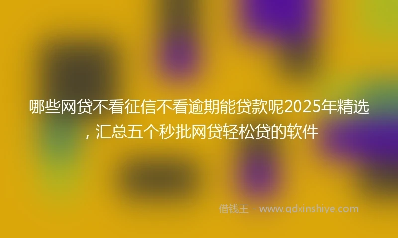哪些网贷不看征信不看逾期能贷款呢2025年精选，汇总五个秒批网贷轻松贷的软件