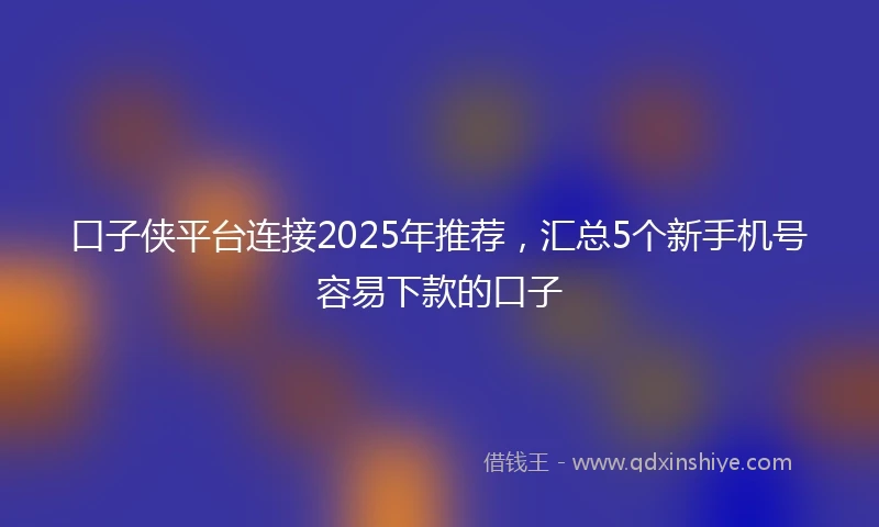 口子侠平台连接2025年推荐，汇总5个新手机号容易下款的口子