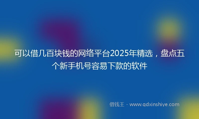 可以借几百块钱的网络平台2025年精选，盘点五个新手机号容易下款的软件