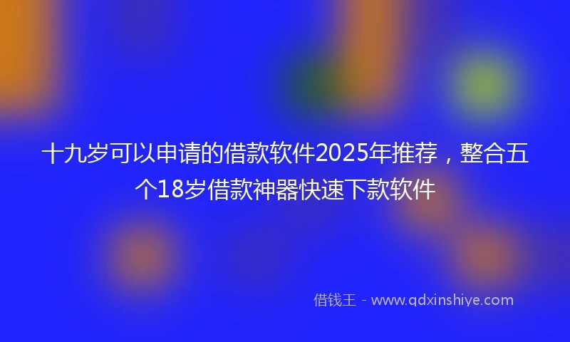 十九岁可以申请的借款软件2025年推荐，整合五个18岁借款神器快速下款软件