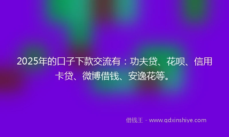 2025年的口子下款交流有：功夫贷、花呗、信用卡贷、微博借钱、安逸花等。