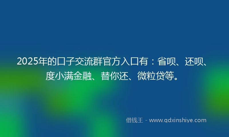 2025年的口子交流群官方入口有：省呗、还呗、度小满金融、替你还、微粒贷等。