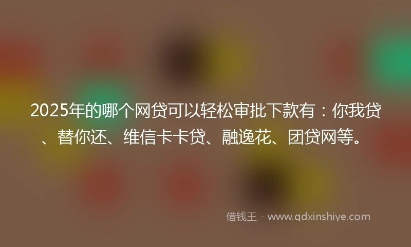 2025年的哪个网贷可以轻松审批下款有:你我贷、替你还、维信卡卡贷、融逸花、团贷网等。
