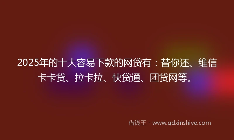 2025年的十大容易下款的网贷有：替你还、维信卡卡贷、拉卡拉、快贷通、团贷网等。