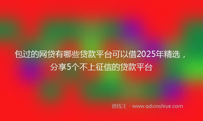 包过的网贷有哪些贷款平台可以借2025年精选，分享5个不上征信的贷款平台