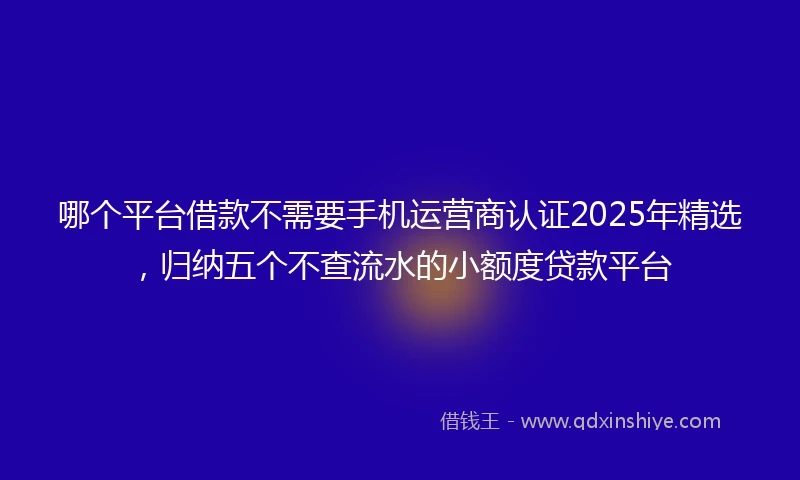 哪个平台借款不需要手机运营商认证2025年精选，归纳五个不查流水的小额度贷款平台
