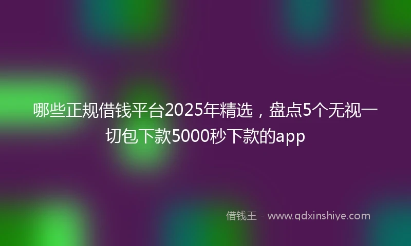 哪些正规借钱平台2025年精选，盘点5个无视一切包下款5000秒下款的app