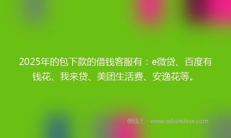 2025年的包下款的借钱客服有：e微贷、百度有钱花、我来贷、美团生活费、安逸花等。