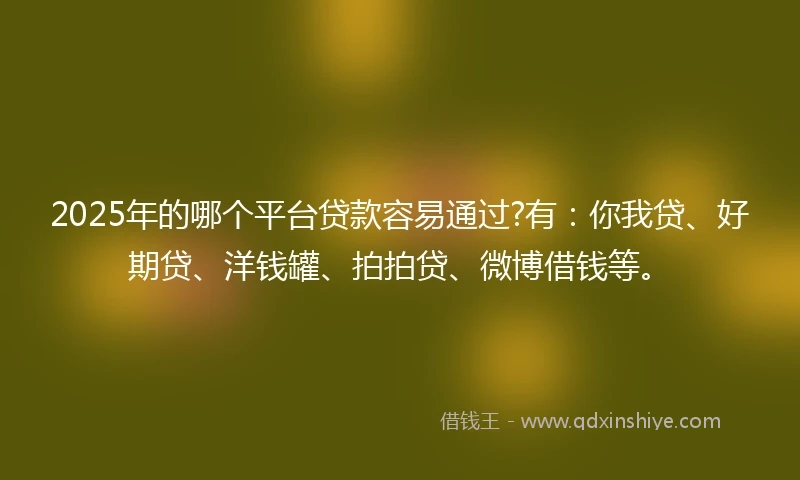 2025年的哪个平台贷款容易通过?有：你我贷、好期贷、洋钱罐、拍拍贷、微博借钱等。