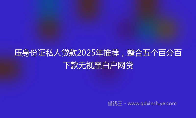 压身份证私人贷款2025年推荐,整合五个百分百下款无视黑白户网贷