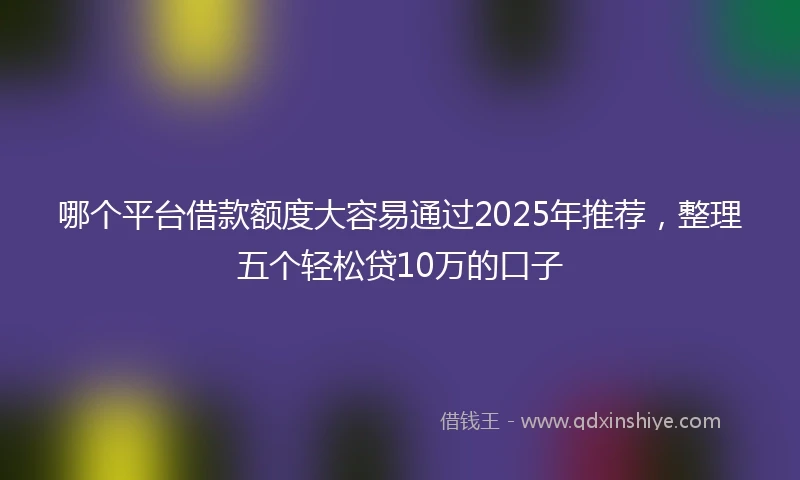 哪个平台借款额度大容易通过2025年推荐，整理五个轻松贷10万的口子