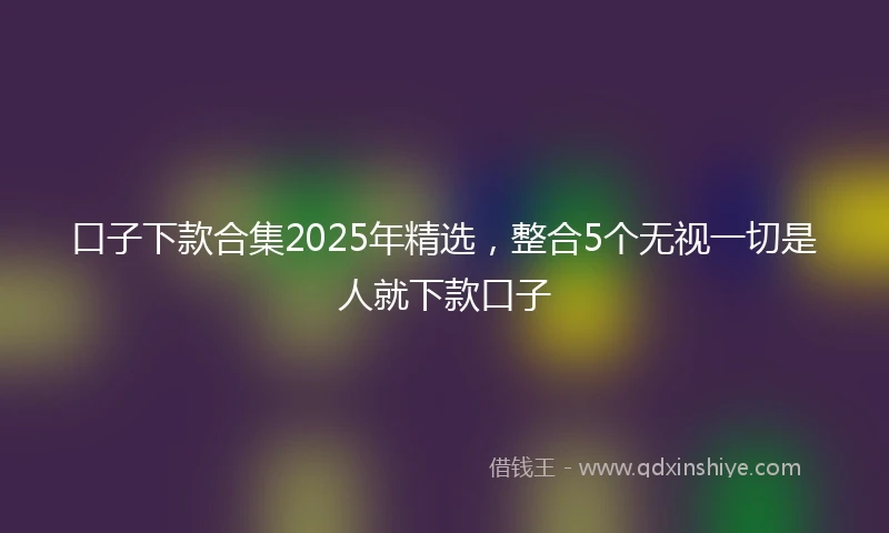 口子下款合集2025年精选，整合5个无视一切是人就下款口子