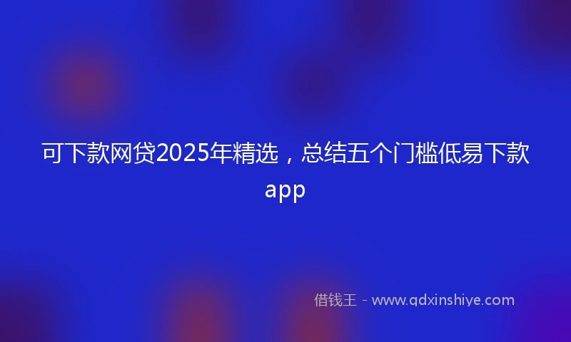 可下款网贷2025年精选，总结五个门槛低易下款app