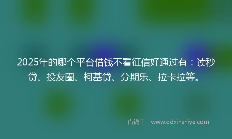 2025年的哪个平台借钱不看征信好通过有：读秒贷、投友圈、柯基贷、分期乐、拉卡拉等。