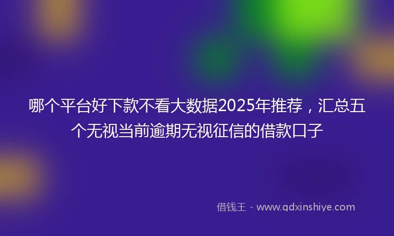 哪个平台好下款不看大数据2025年推荐，汇总五个无视当前逾期无视征信的借款口子