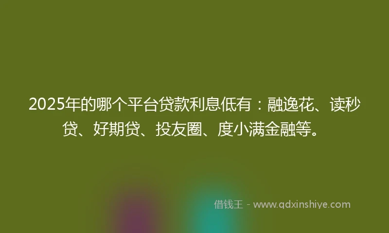 2025年的哪个平台贷款利息低有：融逸花、读秒贷、好期贷、投友圈、度小满金融等。