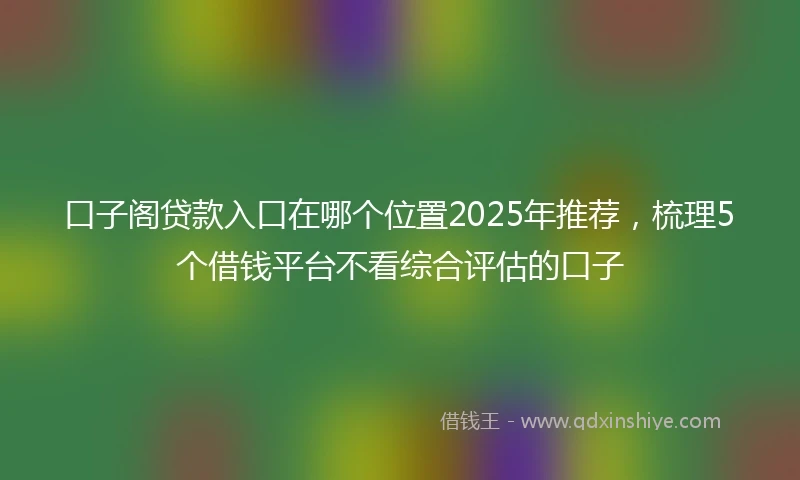 口子阁贷款入口在哪个位置2025年推荐,梳理5个借钱平台不看综合评估的口子