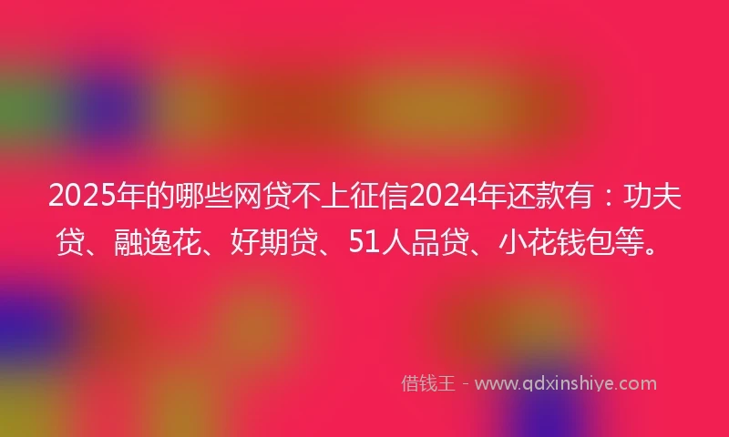 2025年的哪些网贷不上征信2024年还款有：功夫贷、融逸花、好期贷、51人品贷、小花钱包等。