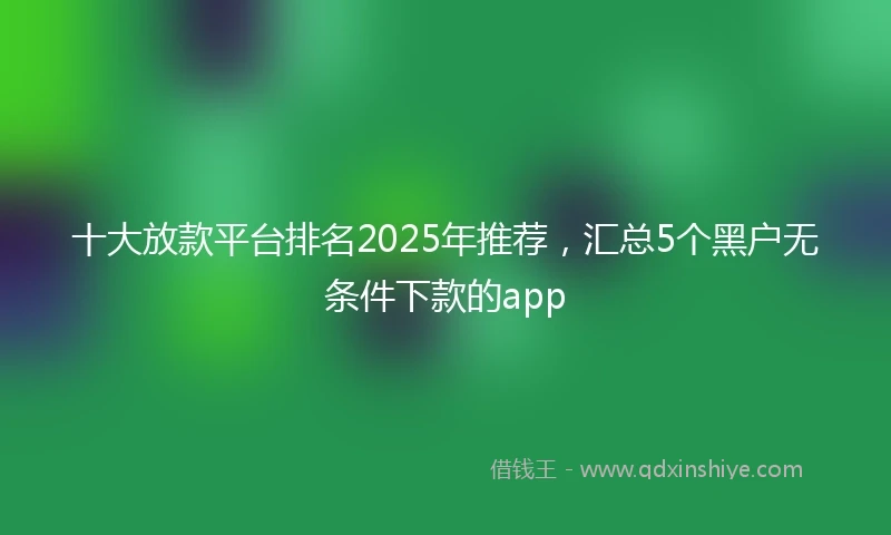 十大放款平台排名2025年推荐，汇总5个黑户无条件下款的app
