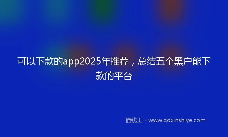 可以下款的app2025年推荐，总结五个黑户能下款的平台