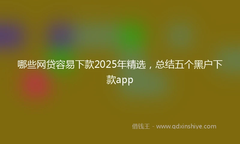 哪些网贷容易下款2025年精选，总结五个黑户下款app