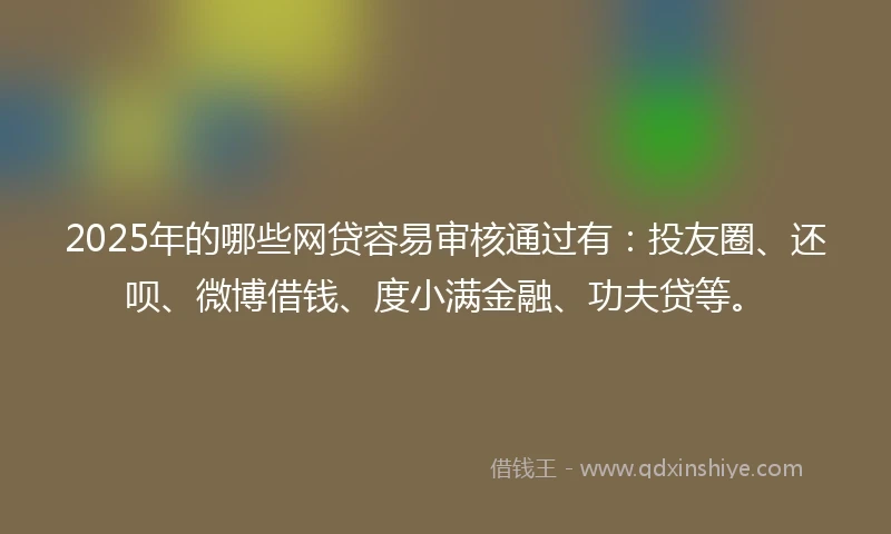 2025年的哪些网贷容易审核通过有：投友圈、还呗、微博借钱、度小满金融、功夫贷等。