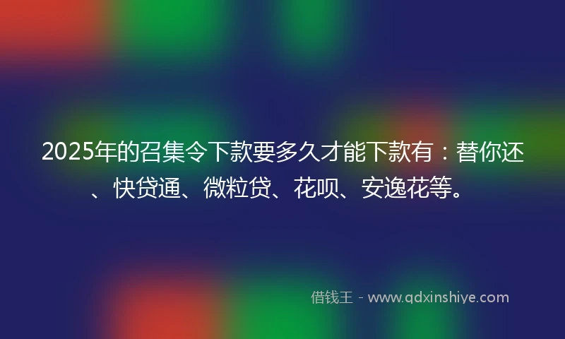 2025年的召集令下款要多久才能下款有：替你还、快贷通、微粒贷、花呗、安逸花等。