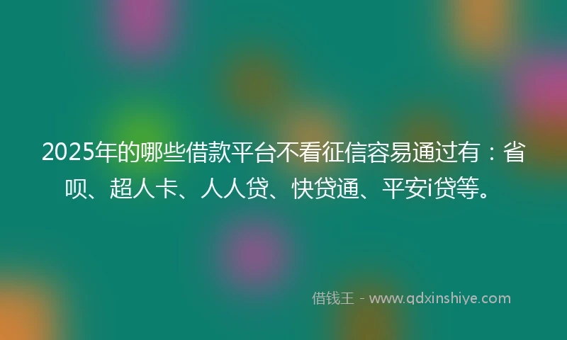 2025年的哪些借款平台不看征信容易通过有：省呗、超人卡、人人贷、快贷通、平安i贷等。