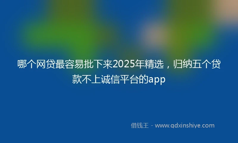 哪个网贷最容易批下来2025年精选,归纳五个贷款不上诚信平台的app